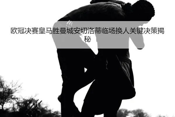 欧冠决赛皇马胜曼城安切洛蒂临场换人关键决策揭秘